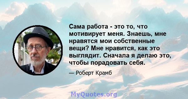 Сама работа - это то, что мотивирует меня. Знаешь, мне нравятся мои собственные вещи? Мне нравится, как это выглядит. Сначала я делаю это, чтобы порадовать себя.