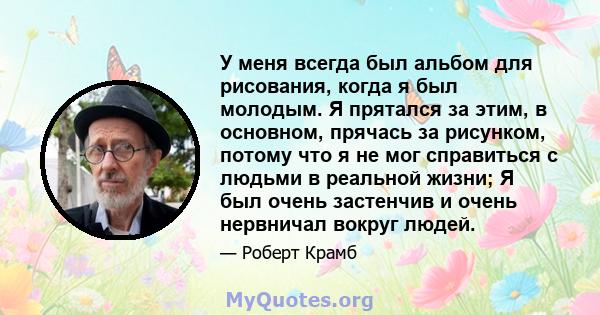 У меня всегда был альбом для рисования, когда я был молодым. Я прятался за этим, в основном, прячась за рисунком, потому что я не мог справиться с людьми в реальной жизни; Я был очень застенчив и очень нервничал вокруг