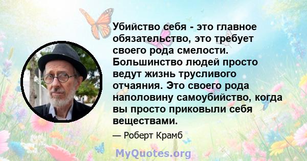 Убийство себя - это главное обязательство, это требует своего рода смелости. Большинство людей просто ведут жизнь трусливого отчаяния. Это своего рода наполовину самоубийство, когда вы просто приковыли себя веществами.