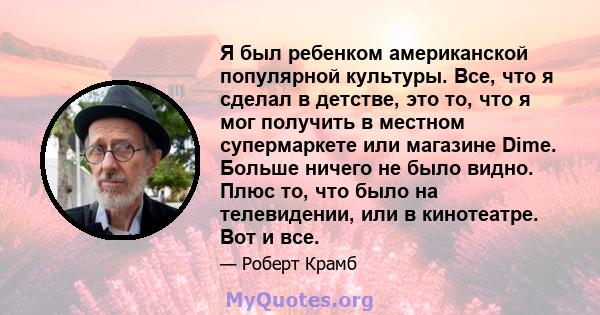 Я был ребенком американской популярной культуры. Все, что я сделал в детстве, это то, что я мог получить в местном супермаркете или магазине Dime. Больше ничего не было видно. Плюс то, что было на телевидении, или в