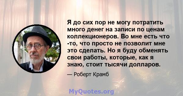 Я до сих пор не могу потратить много денег на записи по ценам коллекционеров. Во мне есть что -то, что просто не позволит мне это сделать. Но я буду обменять свои работы, которые, как я знаю, стоит тысячи долларов.