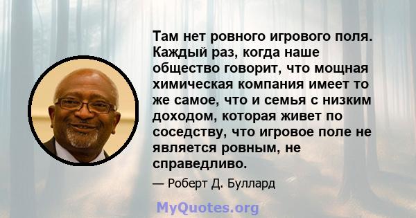 Там нет ровного игрового поля. Каждый раз, когда наше общество говорит, что мощная химическая компания имеет то же самое, что и семья с низким доходом, которая живет по соседству, что игровое поле не является ровным, не 