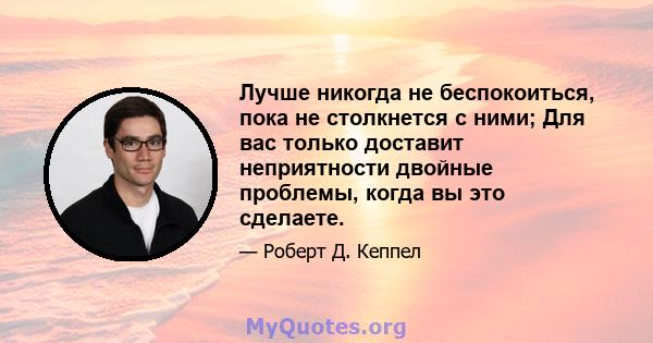 Лучше никогда не беспокоиться, пока не столкнется с ними; Для вас только доставит неприятности двойные проблемы, когда вы это сделаете.