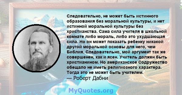 Следовательно, не может быть истинного образования без моральной культуры, и нет истинной моральной культуры без христианства. Сама сила учителя в школьной комнате либо мораль, либо это ухудшающая сила. Но он может