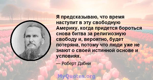 Я предсказываю, что время наступит в эту свободную Америку, когда придется бороться снова битва за религиозную свободу и, вероятно, будет потеряна, потому что люди уже не знают о своей истинной основе и условиях.