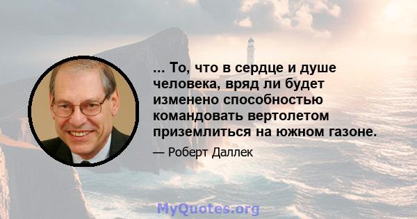 ... То, что в сердце и душе человека, вряд ли будет изменено способностью командовать вертолетом приземлиться на южном газоне.