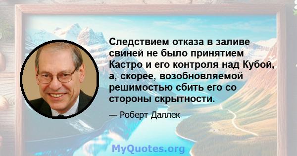 Следствием отказа в заливе свиней не было принятием Кастро и его контроля над Кубой, а, скорее, возобновляемой решимостью сбить его со стороны скрытности.