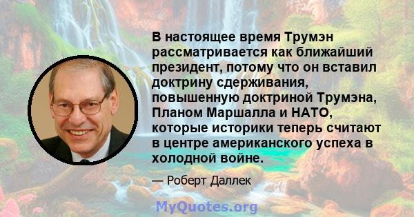 В настоящее время Трумэн рассматривается как ближайший президент, потому что он вставил доктрину сдерживания, повышенную доктриной Трумэна, Планом Маршалла и НАТО, которые историки теперь считают в центре американского