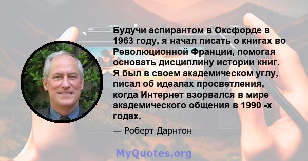 Будучи аспирантом в Оксфорде в 1963 году, я начал писать о книгах во Революционной Франции, помогая основать дисциплину истории книг. Я был в своем академическом углу, писал об идеалах просветления, когда Интернет