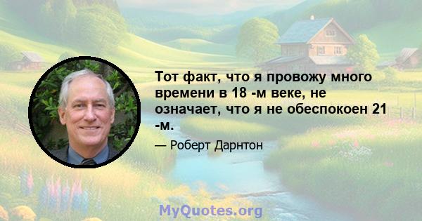 Тот факт, что я провожу много времени в 18 -м веке, не означает, что я не обеспокоен 21 -м.