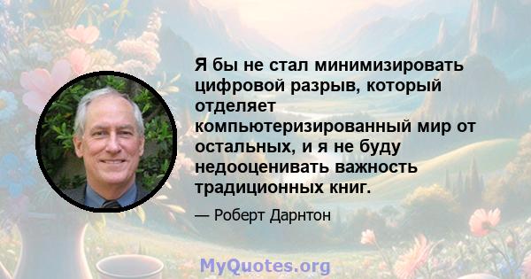 Я бы не стал минимизировать цифровой разрыв, который отделяет компьютеризированный мир от остальных, и я не буду недооценивать важность традиционных книг.