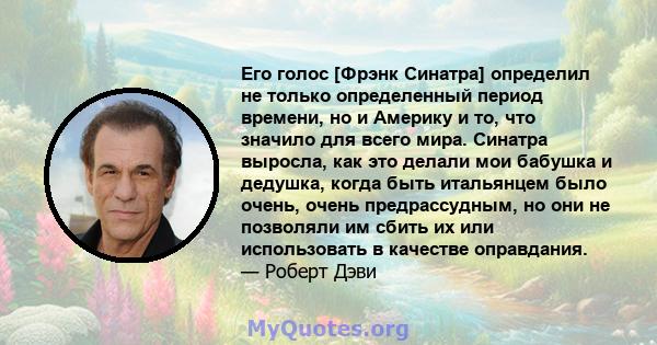 Его голос [Фрэнк Синатра] определил не только определенный период времени, но и Америку и то, что значило для всего мира. Синатра выросла, как это делали мои бабушка и дедушка, когда быть итальянцем было очень, очень