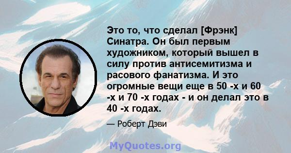 Это то, что сделал [Фрэнк] Синатра. Он был первым художником, который вышел в силу против антисемитизма и расового фанатизма. И это огромные вещи еще в 50 -х и 60 -х и 70 -х годах - и он делал это в 40 -х годах.