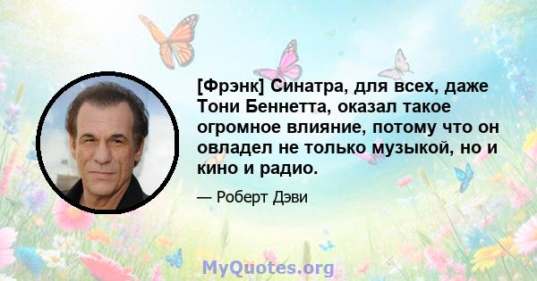 [Фрэнк] Синатра, для всех, даже Тони Беннетта, оказал такое огромное влияние, потому что он овладел не только музыкой, но и кино и радио.