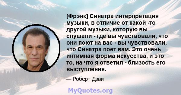 [Фрэнк] Синатра интерпретация музыки, в отличие от какой -то другой музыки, которую вы слушали - где вы чувствовали, что они поют на вас - вы чувствовали, что Синатра поет вам. Это очень интимная форма искусства, и это