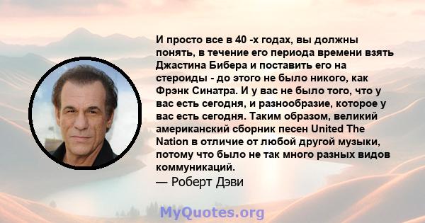 И просто все в 40 -х годах, вы должны понять, в течение его периода времени взять Джастина Бибера и поставить его на стероиды - до этого не было никого, как Фрэнк Синатра. И у вас не было того, что у вас есть сегодня, и 