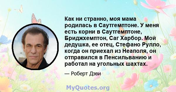 Как ни странно, моя мама родилась в Саутгемптоне. У меня есть корни в Саутгемптоне, Бриджхемптон, Саг Харбор. Мой дедушка, ее отец, Стефано Рулло, когда он приехал из Неаполя, он отправился в Пенсильванию и работал на