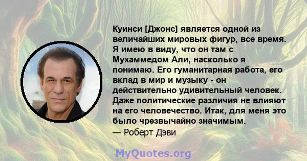 Куинси [Джонс] является одной из величайших мировых фигур, все время. Я имею в виду, что он там с Мухаммедом Али, насколько я понимаю. Его гуманитарная работа, его вклад в мир и музыку - он действительно удивительный