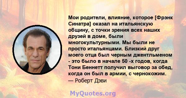 Мои родители, влияние, которое [Фрэнк Синатра] оказал на итальянскую общину, с точки зрения всех наших друзей в доме, были многокультурными. Мы были не просто итальянцами. Близкий друг моего отца был черным джентльменом 