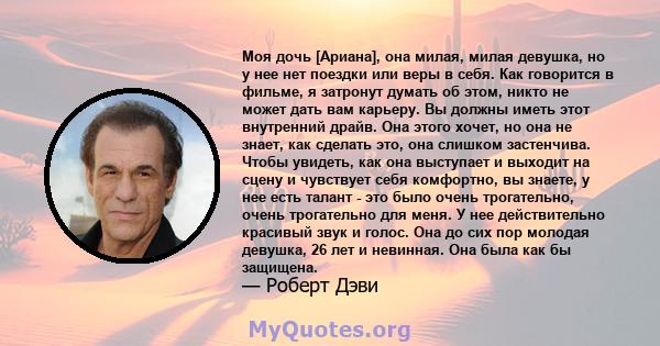 Моя дочь [Ариана], она милая, милая девушка, но у нее нет поездки или веры в себя. Как говорится в фильме, я затронут думать об этом, никто не может дать вам карьеру. Вы должны иметь этот внутренний драйв. Она этого