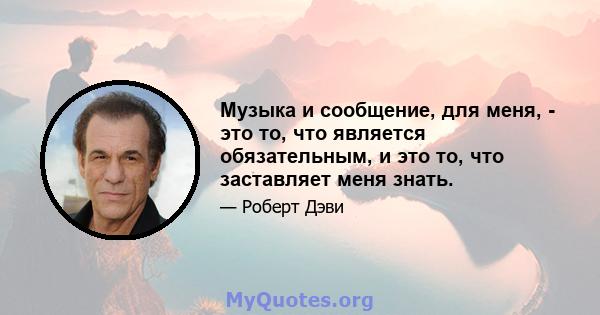 Музыка и сообщение, для меня, - это то, что является обязательным, и это то, что заставляет меня знать.