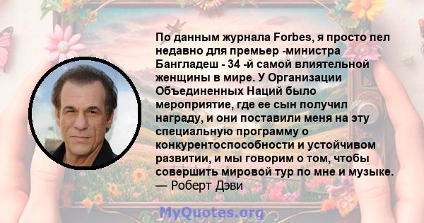 По данным журнала Forbes, я просто пел недавно для премьер -министра Бангладеш - 34 -й самой влиятельной женщины в мире. У Организации Объединенных Наций было мероприятие, где ее сын получил награду, и они поставили