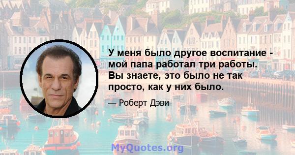 У меня было другое воспитание - мой папа работал три работы. Вы знаете, это было не так просто, как у них было.