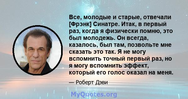 Все, молодые и старые, отвечали [Фрэнк] Синатре. Итак, в первый раз, когда я физически помню, это был молодежь. Он всегда, казалось, был там, позвольте мне сказать это так. Я не могу вспомнить точный первый раз, но я