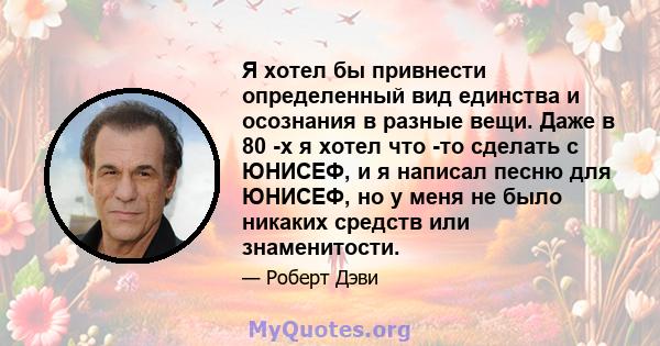 Я хотел бы привнести определенный вид единства и осознания в разные вещи. Даже в 80 -х я хотел что -то сделать с ЮНИСЕФ, и я написал песню для ЮНИСЕФ, но у меня не было никаких средств или знаменитости.