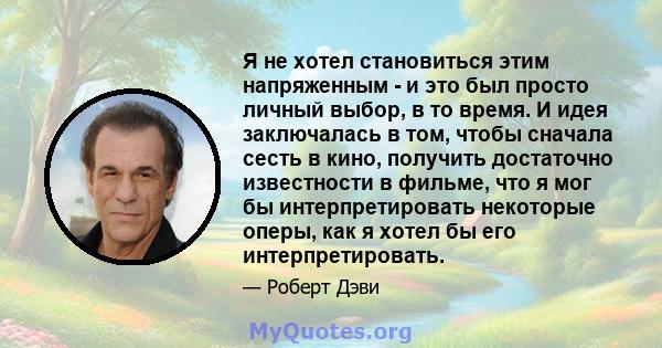 Я не хотел становиться этим напряженным - и это был просто личный выбор, в то время. И идея заключалась в том, чтобы сначала сесть в кино, получить достаточно известности в фильме, что я мог бы интерпретировать