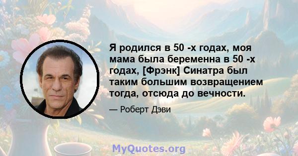 Я родился в 50 -х годах, моя мама была беременна в 50 -х годах, [Фрэнк] Синатра был таким большим возвращением тогда, отсюда до вечности.