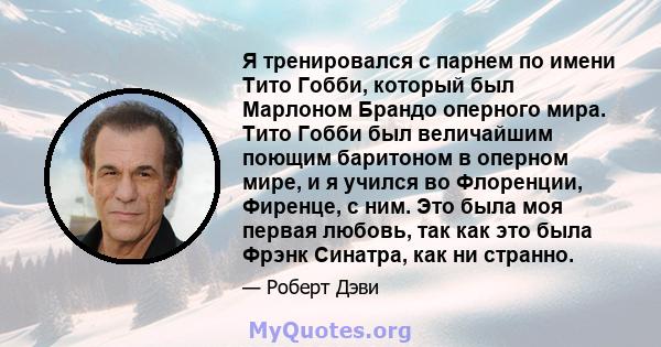 Я тренировался с парнем по имени Тито Гобби, который был Марлоном Брандо оперного мира. Тито Гобби был величайшим поющим баритоном в оперном мире, и я учился во Флоренции, Фиренце, с ним. Это была моя первая любовь, так 