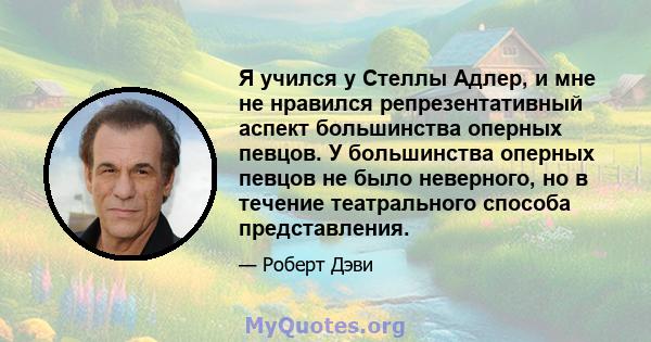 Я учился у Стеллы Адлер, и мне не нравился репрезентативный аспект большинства оперных певцов. У большинства оперных певцов не было неверного, но в течение театрального способа представления.