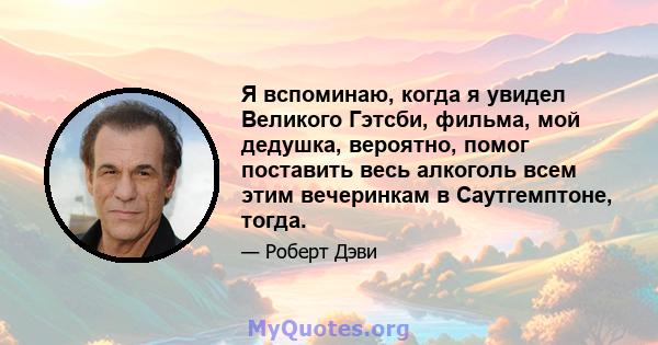 Я вспоминаю, когда я увидел Великого Гэтсби, фильма, мой дедушка, вероятно, помог поставить весь алкоголь всем этим вечеринкам в Саутгемптоне, тогда.