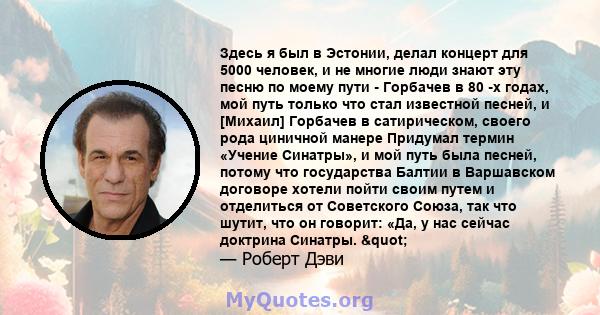 Здесь я был в Эстонии, делал концерт для 5000 человек, и не многие люди знают эту песню по моему пути - Горбачев в 80 -х годах, мой путь только что стал известной песней, и [Михаил] Горбачев в сатирическом, своего рода