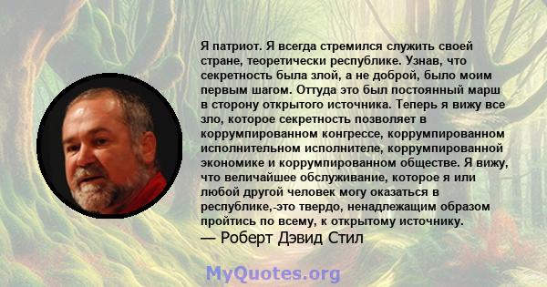 Я патриот. Я всегда стремился служить своей стране, теоретически республике. Узнав, что секретность была злой, а не доброй, было моим первым шагом. Оттуда это был постоянный марш в сторону открытого источника. Теперь я