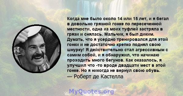 Когда мне было около 14 или 15 лет, и я бегал в довольно грязной гонке по пересеченной местности, одна из моих туфлей застряла в грязи и снялась. Мальчик, я был диким. Думать, что я усердно тренировался для этой гонки и 