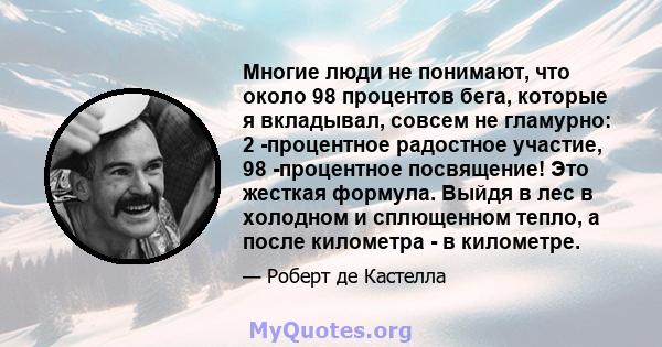 Многие люди не понимают, что около 98 процентов бега, которые я вкладывал, совсем не гламурно: 2 -процентное радостное участие, 98 -процентное посвящение! Это жесткая формула. Выйдя в лес в холодном и сплющенном тепло,