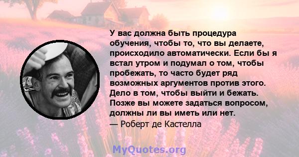 У вас должна быть процедура обучения, чтобы то, что вы делаете, происходило автоматически. Если бы я встал утром и подумал о том, чтобы пробежать, то часто будет ряд возможных аргументов против этого. Дело в том, чтобы