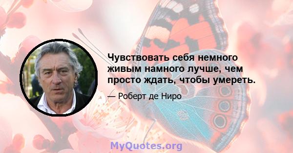 Чувствовать себя немного живым намного лучше, чем просто ждать, чтобы умереть.