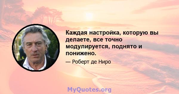 Каждая настройка, которую вы делаете, все точно модулируется, поднято и понижено.