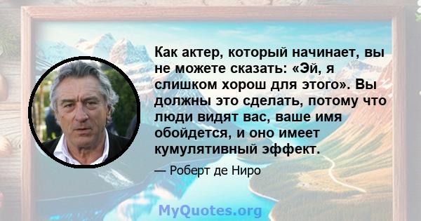 Как актер, который начинает, вы не можете сказать: «Эй, я слишком хорош для этого». Вы должны это сделать, потому что люди видят вас, ваше имя обойдется, и оно имеет кумулятивный эффект.