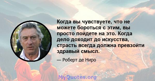 Когда вы чувствуете, что не можете бороться с этим, вы просто пойдете на это. Когда дело доходит до искусства, страсть всегда должна превзойти здравый смысл.