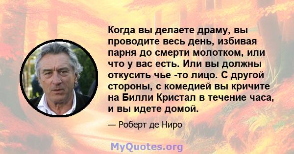 Когда вы делаете драму, вы проводите весь день, избивая парня до смерти молотком, или что у вас есть. Или вы должны откусить чье -то лицо. С другой стороны, с комедией вы кричите на Билли Кристал в течение часа, и вы