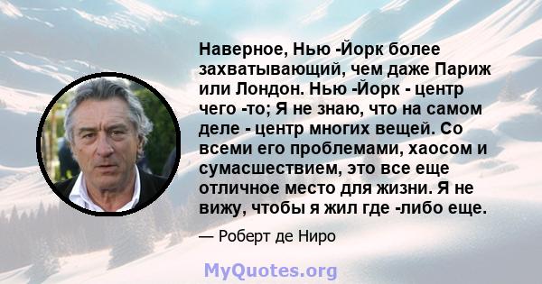 Наверное, Нью -Йорк более захватывающий, чем даже Париж или Лондон. Нью -Йорк - центр чего -то; Я не знаю, что на самом деле - центр многих вещей. Со всеми его проблемами, хаосом и сумасшествием, это все еще отличное