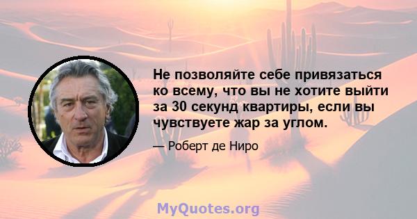 Не позволяйте себе привязаться ко всему, что вы не хотите выйти за 30 секунд квартиры, если вы чувствуете жар за углом.