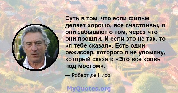 Суть в том, что если фильм делает хорошо, все счастливы, и они забывают о том, через что они прошли. И если это не так, то «я тебе сказал». Есть один режиссер, которого я не упомяну, который сказал: «Это все кровь под