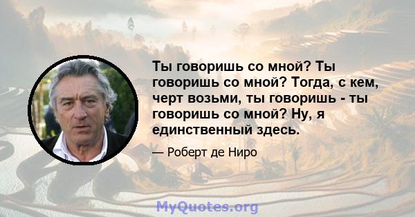 Ты говоришь со мной? Ты говоришь со мной? Тогда, с кем, черт возьми, ты говоришь - ты говоришь со мной? Ну, я единственный здесь.