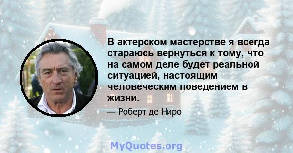 В актерском мастерстве я всегда стараюсь вернуться к тому, что на самом деле будет реальной ситуацией, настоящим человеческим поведением в жизни.