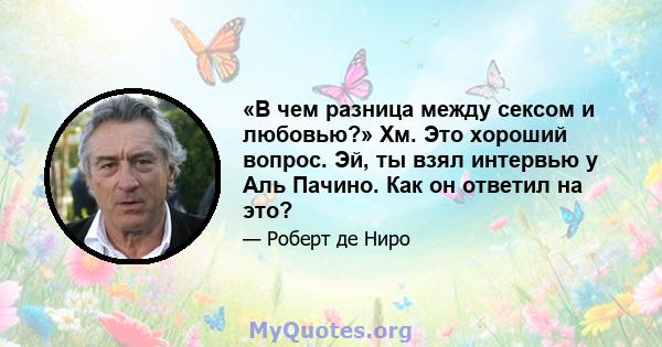 «В чем разница между сексом и любовью?» Хм. Это хороший вопрос. Эй, ты взял интервью у Аль Пачино. Как он ответил на это?